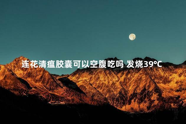 连花清瘟胶囊可以空腹吃吗 发烧39℃能吃连花清瘟吗